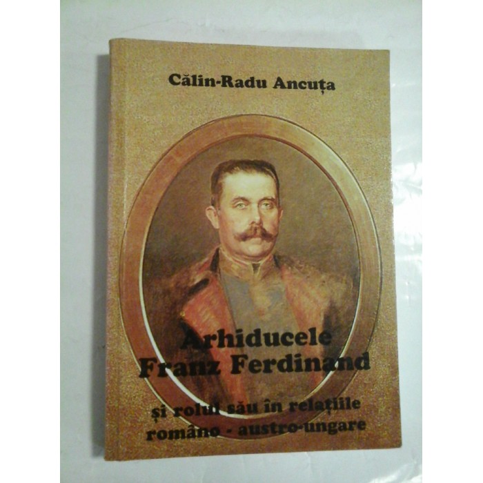 ARHIDUCELE FRANZ FERDINAND - SI ROLUL SAU IN RELATIILE ROMANO - AUSTRO-UNGARE - CALIN-RADU ANCUTA ARHIDUCELE FRANZ FERDINAND - SI ROLUL SAU IN RELATIILE ROMANO - AUSTRO-UNGARE - CALIN-RADU ANCUTA